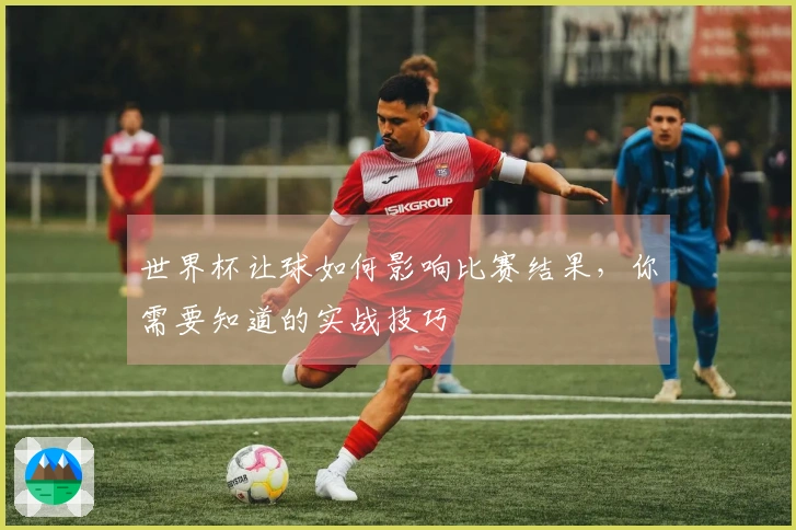 世界杯让球如何影响比赛结果，你需要知道的实战技巧
